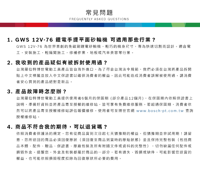 常見問題FREQUENTLY ASKED QUESTIONS1. GWS 12V-76鋰電手提平面砂輪機 可適用那些行業?GWS 12V-76 免碳刷鋰電砂輪機,輕巧的機身尺寸,專為快速切割而設計適合電工,安裝施工,輕隔間施工,修補作業,地板或汽車美容等行業。2. 我收到的產品疑似有被拆封使用過?台灣羅伯特博世電動工具產品皆自海外進口,為了符合台灣法令規範,我們必須在台灣將產品拆開貼上中文標籤並放入中文保證書以確保消費者的權益,因此可能造成消費者誤解被使用過。請消費者安心買到的產品絕對是新品。3.產品故障時怎麼辦?台灣羅伯特博世電動工具提供使用者6個月的保固期(部分產品12個月),在保固期內依照保證書上說明,準備好資料並將產品寄至授權的維修站,皆可享有免費維修服務。若超過保固期,消費者依然可以將產品寄至授權維修站評估報價維修。使用者可至博世官網 www.bosch-pt.com.tw 查詢授權維修站。4.商品不符合我的期待,可以退貨嗎?依照消費者保護法的規定,您有從商品貨到次日起七天猶豫期的權益。但猶豫期並非試用期!請留意,您所退回的商品必須回復原狀(須回復至商品到貨時的原始狀態)並且保持完整包裝(包括商品本體配件、贈品、保證書、原廠包裝及所有附隨文件或資料的完整性),切勿缺漏任何配件或損毀外盒。提醒您,外盒及包裝都屬於商品的一部分,若有遺失、毀損或缺件,可能影響您退貨的權益,也可能依照損毀程度扣除為回復原狀所必要的費用。