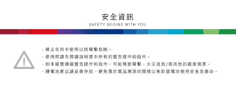 安全資訊SAFETY BEGINS WITH YOU^禁止在雨中使用以防電擊危險。使用前請先閱讀說明書中所有的警告提示和指示。·如未確實遵循警告提示和指示,可能導致電擊、火災並且/或其他的嚴重傷害。鋰電池產品請妥善存放,避免置於高溫潮濕的環境以免影響電池使用安全及壽命。