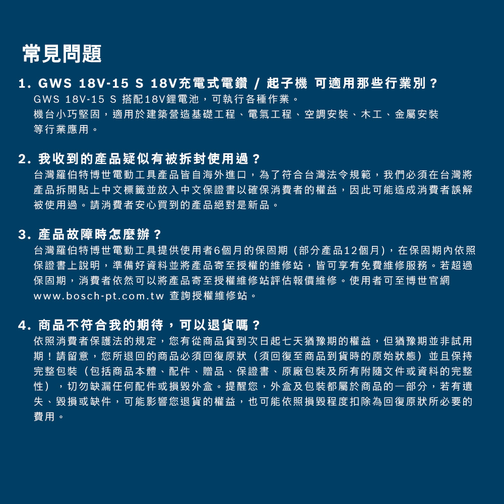 常見問題1. GWS 18V-15 S 18V充電式電鑽/起子機 可適用那些行業別?GWS 18V-15 S 搭配18V鋰電池,可執行各種作業。機台小巧堅固,適用於建築營造基礎工程、電氣工程、空調安裝、木工、金屬安裝等行業應用。2. 我收到的產品疑似有被拆封使用過?台灣羅伯特博世電動工具產品皆自海外進口,為了符合台灣法令規範,我們必須在台灣將產品拆開貼上中文標籤並放入中文保證書以確保消費者的權益,因此可能造成消費者誤解被使用過。請消費者安心買到的產品絕對是新品。3. 產品故障時怎麼辦?台灣羅伯特博世電動工具提供使用者6個月的保固期(部分產品12個月),在保固期內依照保證書上說明,準備好資料並將產品寄至授權的維修站,皆可享有免費維修服務。若超過保固期,消費者依然可以將產品寄至授權維修站評估報價維修。使用者可至博世官網www.bosch-pt.com.tw 查詢授權維修站。4.商品不符合我的期待,可以退貨嗎?依照消費者保護法的規定,您有從商品貨到次日起七天猶豫期的權益,但猶豫期並非試用期!請留意,您所退回的商品必須回復原狀(須回復至商品到貨時的原始狀態)並且保持完整包裝(包括商品本體、配件、贈品、保證書、原廠包裝及所有附隨文件或資料的完整性),切勿缺漏任何配件或損毀外盒。提醒您,外盒及包裝都屬於商品的一部分,若有遺失、毀損或缺件,可能影響您退貨的權益,也可能依照損毀程度扣除為回復原狀所必要的費用。
