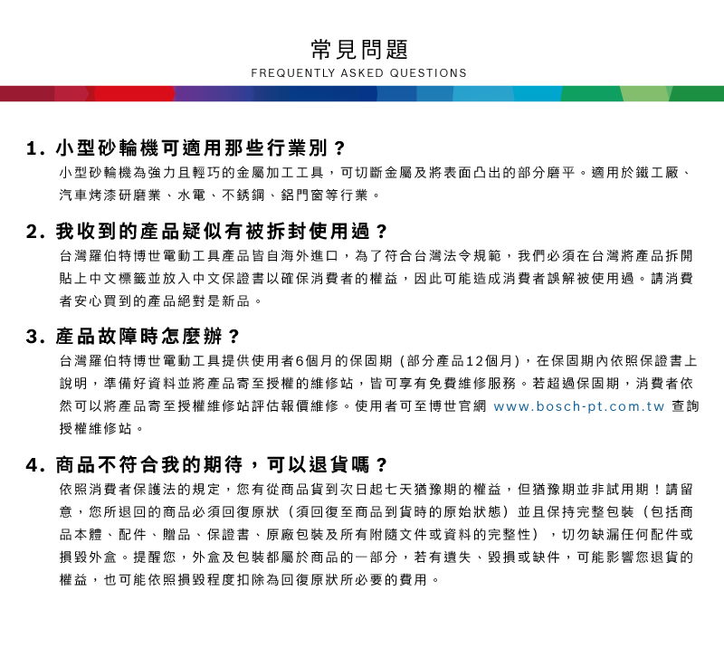 常見問題FREQUENTLY ASKED QUESTIONS1. 小型砂輪機可適用那些行業別?小型砂輪機為強力且輕巧的金屬加工工具,可切斷金屬及將表面凸出的部分磨平適用於鐵工廠、汽車烤漆研磨業、水電、不銹鋼、鋁門窗等行業。2. 我收到的產品疑似有被拆封使用過?台灣羅伯特博世電動工具產品皆自海外進口,為了符合台灣法令規範,我們必須在台灣將產品拆開貼上中文標籤並放入中文保證書以確保消費者的權益,因此可能造成消費者誤解被使用過。請消費者安心買到的產品絕對是新品。3.產品故障時怎麼辦?台灣羅伯特博世電動工具提供使用者6個月的保固期(部分產品12個月),在保固期內依照保證書上說明,準備好資料並將產品寄至授權的維修站,皆可享有免費維修服務。若超過保固期,消費者依然可以將產品寄至授權維修站評估報價維修。使用者可至博世官網 www.bosch-pt.com.tw 查詢授權維修站。4. 商品不符合我的期待,可以退貨嗎?依照消費者保護法的規定,您有從商品貨到次日起七天猶豫期的權益。但猶豫期並非試用期!請留意,您所退回的商品必須回復原狀(須回復至商品到貨時的原始狀態)並且保持完整包裝(包括商品本體、配件、贈品、保證書、原廠包裝及所有附隨文件或資料的完整性),切勿缺漏任何配件或損毀外盒。提醒您,外盒及包裝都屬於商品的一部分,若有遺失、毀損或缺件,可能影響您退貨的權益,也可能依照損毀程度扣除為回復原狀所必要的費用。