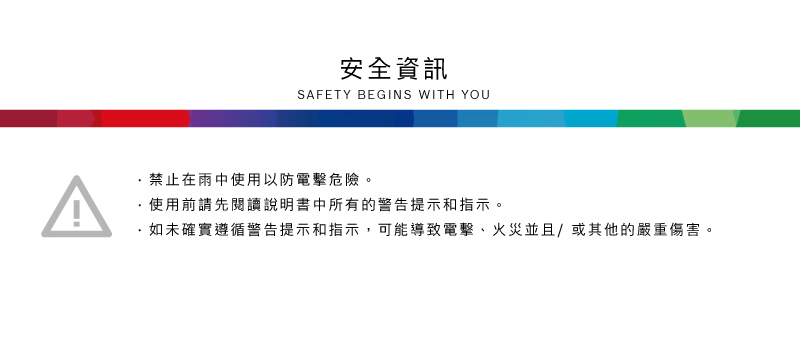 安全資訊SAFETY BEGINS WITH YOU禁止在雨中使用以防電擊危險。使用前請先閱讀說明書中所有的警告提示和指示。·如未確實遵循警告提示和指示,可能導致電擊、火災並且/或其他的嚴重傷害。