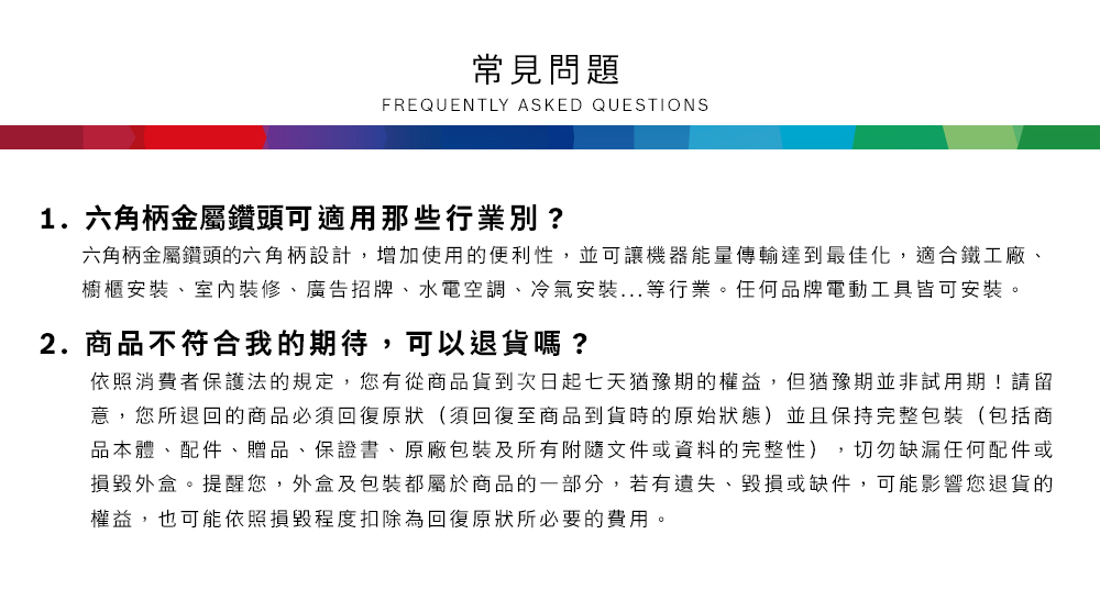 常見問題FREQUENTLY ASKED QUESTIONS1.六角柄金屬鑽頭可適用那些行業別?六角柄金屬鑽頭六角柄設計,增加使用的便利性,並可讓機器能量傳輸達到最佳化,適合鐵工廠櫥櫃安裝、室內裝修、廣告招牌、水電空調、冷氣安裝...等行業任何品牌電動工具皆可安裝。2.商品不符合我的期待,可以退貨嗎?依照消費者保護法的規定,您有從商品貨到次日起七天猶豫期的權益。但猶豫期並非試用期!請留意,您所退回的商品必須回復原狀(須回復至商品到貨時的原始狀態)並且保持完整包裝(包括商品本體、配件、贈品、保證書、原廠包裝及所有附隨文件或資料的完整性),切勿缺漏任何配件或損毀外盒。提醒您,外盒及包裝都屬於商品的一部分,若有遺失、毀損或缺件,可能影響您退貨的權益,也可能依照損毀程度扣除為回復原狀所必要的費用。