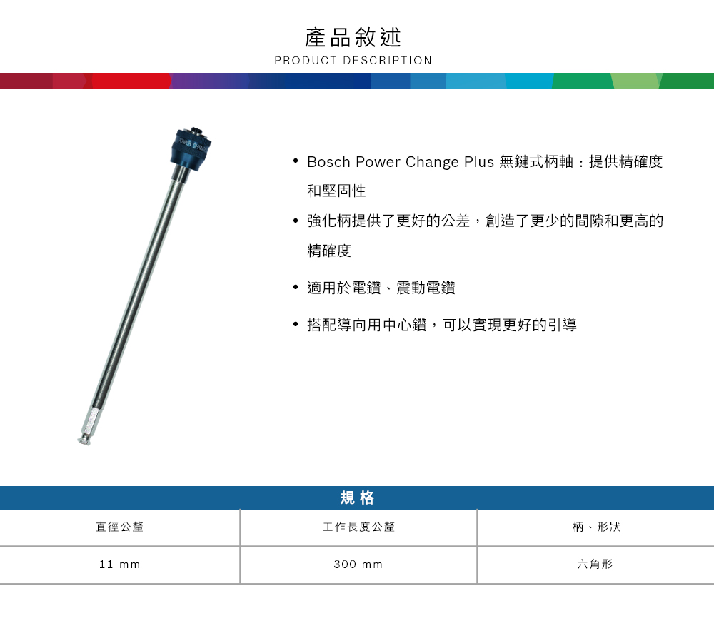 產品敘述PRODUCT DESCRIPTION Bosch Power Change Plus 無鍵式柄軸:提供精確度和堅固性強化柄提供了更好的公差,創造了更少的間隙和更高的精確度 適用於電鑽、震動電鑽搭配導向用中心鑽,可以實現更好的引導規格直徑公釐工作長度公釐柄、形狀11 mm300 mm六角形