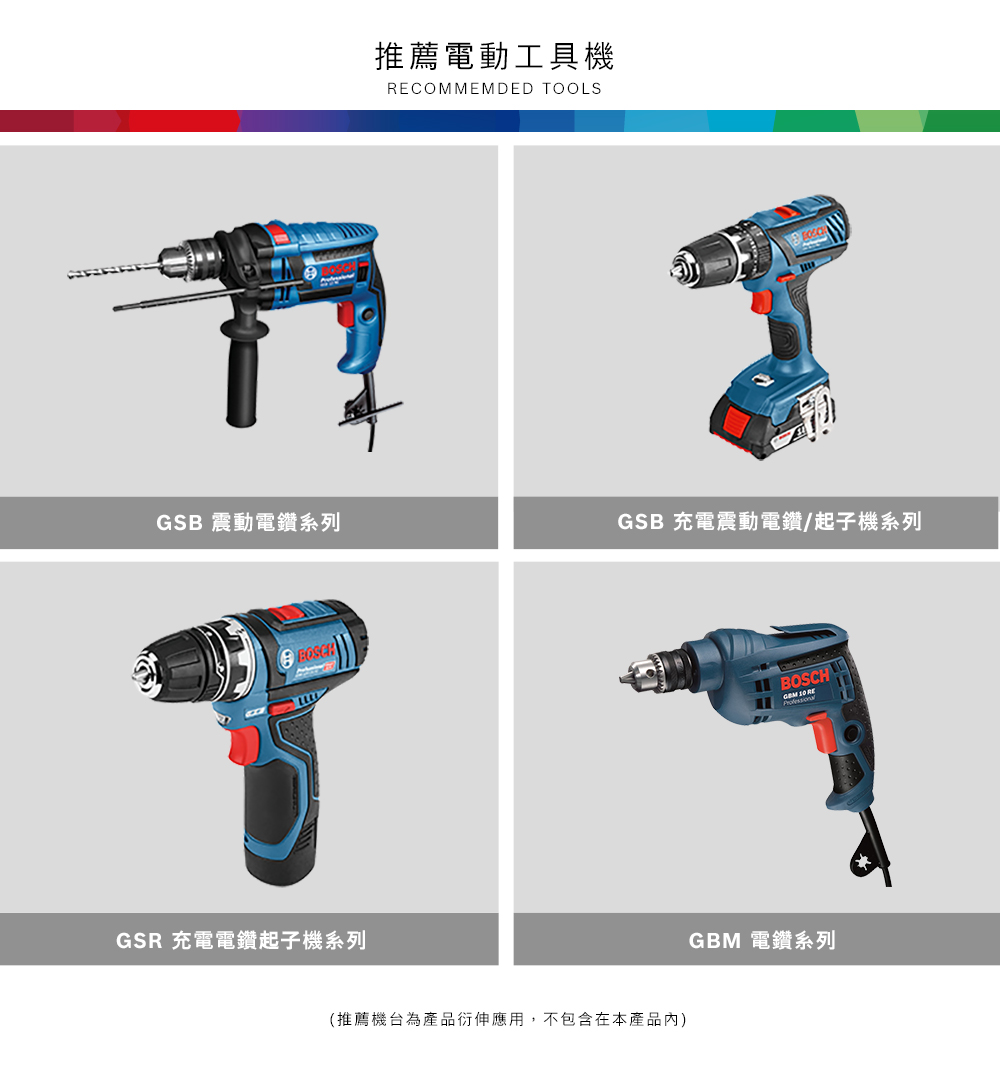 推薦電動工具機RECOMMEMDED TOOLSGSB 震動電鑽系列GSB 充電震動電鑽/起子機系列GSR 充電電鑽起子機系列(推薦機台為產品衍伸應用,不包含在本產品內)BOSCH  REGBM 電鑽系列