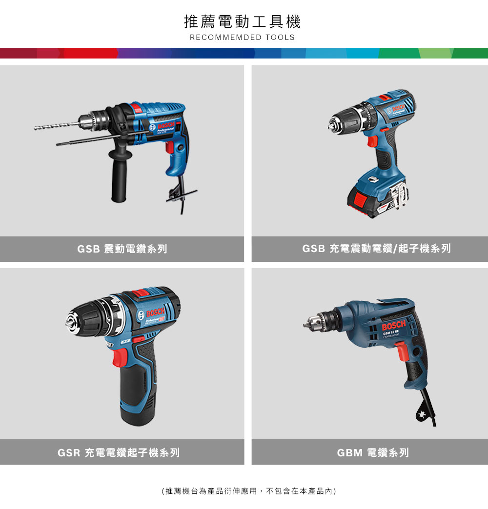 推薦電動工具機COMMEMDED TOOLSGSB 震動電鑽系列GSB 充電震動電鑽/起子機系列GSR 充電電鑽起子機系列(推薦機台為產品衍伸應用,不包含在本產品內)BOSCH 10 REGBM 電鑽系列