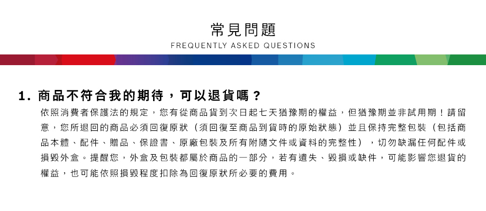 常見問題FREQUENTLY ASKED QUESTIONS1.商品不符合我的期待,可以退貨嗎?依照消費者保護法的規定,您有從商品貨到次日起七天猶豫期的權益但猶豫期並非試用期!請留意,您所退回的商品必須回復原狀(須回復至商品到貨時的原始狀態)並且保持完整包裝(包括商品本體、配件、贈品、保證書、原廠包裝及所有附隨文件或資料的完整性),切勿缺漏任何配件或損毀外盒。提醒您,外盒及包裝都屬於商品的一部分,若有遺失、毀損或缺件,可能影響您退貨的權益,也可能依照損毀程度扣除為回復原狀所必要的費用。