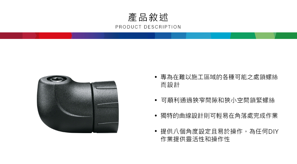 產品敘述PRODUCT DESCRIPTION專為在難以施工區域的各種可能之處鎖螺絲而設計可順利通過狹窄間隙和狹小空間鎖緊螺絲獨特的曲線設計則可輕易在角落處完成作業提供八個角度設定且易於操作,為任何DIY作業提供靈活性和操作性