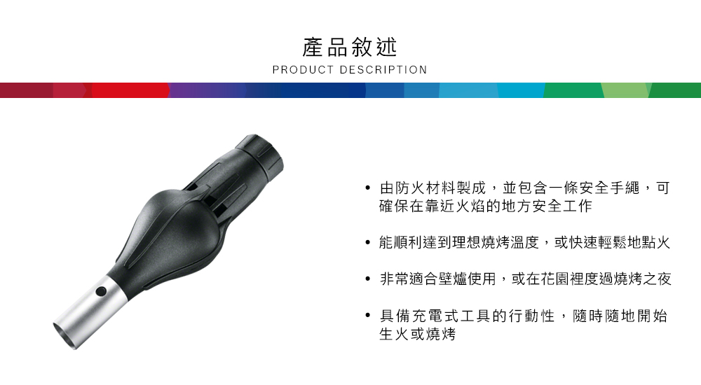 產品敘述PRODUCT DESCRIPTION 由防火材料製成,並包含一條安全手繩,可確保在靠近火焰的地方安全工作能順利達到理想燒烤溫度,或快速輕鬆地點火非常適合壁爐使用,或在花園裡度過燒烤之夜 具備充電式工具的行動性,隨時隨地開始生火或燒烤