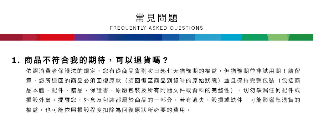 常見問題FREQUENTLY ASKED QUESTIONS1.商品不符合我的期待,可以退貨嗎?依照消費者保護法的規定,您有從商品貨到次日起七天猶豫期的權益但猶豫期並非試用期!請留意,您所退回的商品必須回復原狀(須回復至商品到貨時的原始狀態)並且保持完整包裝(包括商品本體、配件、贈品、保證書、原廠包裝及所有附隨文件或資料的完整性),切勿缺漏任何配件或損毀外盒。提醒您,外盒及包裝都屬於商品的一部分,若有遺失、毀損或缺件,可能影響您退貨的權益,也可能依照損毀程度扣除為回復原狀所必要的費用。