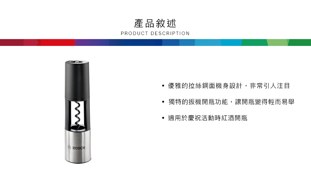 BOSCH產品敘述PRODUCT DESCRIPTION優雅的拉絲鋼面機身設計,非常引人注目獨特的扳機開瓶功能,讓開瓶變得輕而易舉適用於慶祝活動時紅酒開瓶