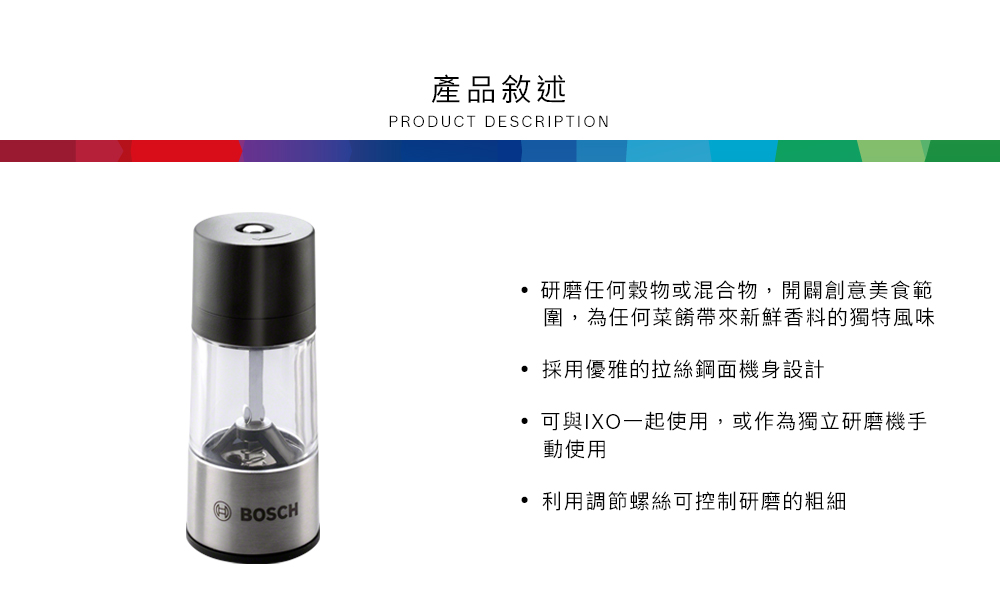 0產品敘述PRODUCT DESCRIPTION研磨任何穀物或混合物,開闢創意美食範圍,為任何菜餚帶來新鮮香料的獨特風味採用優雅的拉絲鋼面機身設計可與IXO一起使用,或作為獨立研磨機手動使用BOSCH利用調節螺絲可控制研磨的粗細