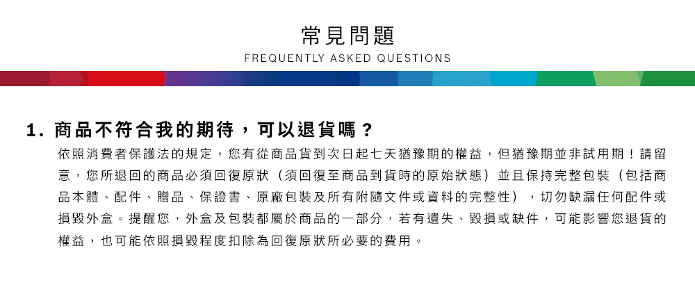 常見問題FREQUENTLY ASKED QUESTIONS1.商品不符合我的期待,可以退貨嗎?依照消費者保護法的規定,您有從商品貨到次日起七天猶豫期的權益,但猶豫期並非試用期!請留意,您所退回的商品必須回復原狀(須回復至商品到貨時的原始狀態)並且保持完整包裝(包括商品本體、配件、贈品、保證書、原廠包裝及所有附隨文件或資料的完整性),切勿缺漏任何配件或損毀外盒。提醒您,外盒及包裝都屬於商品的一部分,若有遺失、毀損或缺件,可能影響您退貨的權益,也可能依照損毀程度扣除為回復原狀所必要的費用。