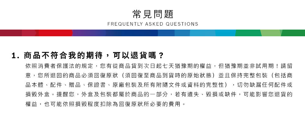 常見問題FREQUENTLY ASKED QUESTIONS1.商品不符合我的期待,可以退貨嗎?依照消費者保護法的規定,您有從商品貨到次日起七天猶豫期的權益但猶豫期並非試用期!請留意,您所退回的商品必須回復原狀(須回復至商品到貨時的原始狀態)並且保持完整包裝(包括商品本體、配件、贈品、保證書、原廠包裝及所有附隨文件或資料的完整性),切勿缺漏任何配件或損毀外盒。提醒您,外盒及包裝都屬於商品的一部分,若有遺失、毀損或缺件,可能影響您退貨的權益,也可能依照損毀程度扣除為回復原狀所必要的費用。