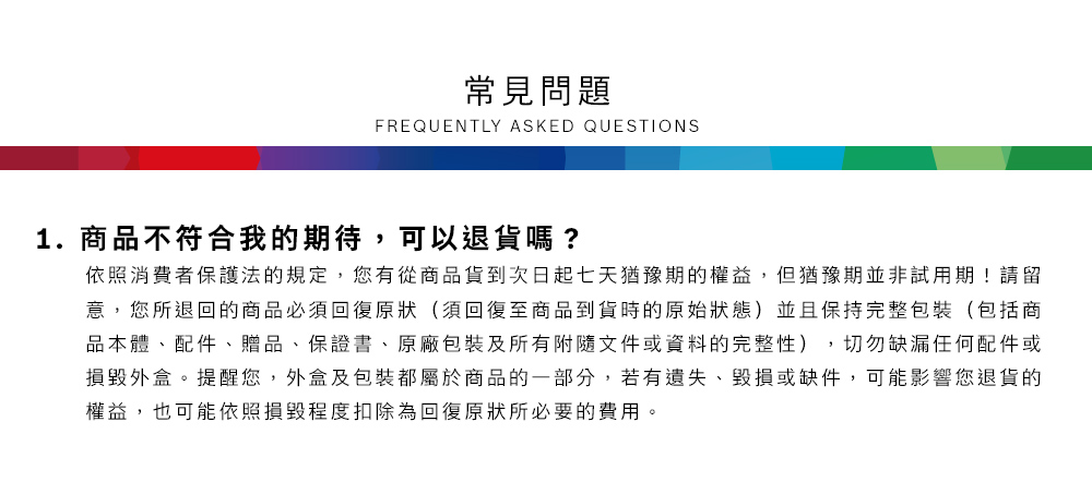 常見問題FREQUENTLY ASKED QUESTIONS1.商品不符合我的期待,可以退貨嗎?依照消費者保護法的規定,您有從商品貨到次日起七天猶豫期的權益但猶豫期並非試用期!請留意,您所退回的商品必須回復原狀(須回復至商品到貨時的原始狀態)並且保持完整包裝(包括商品本體、配件、贈品、保證書、原廠包裝及所有附隨文件或資料的完整性),切勿缺漏任何配件或損毀外盒。提醒您,外盒及包裝都屬於商品的一部分,若有遺失、毀損或缺件,可能影響您退貨的權益,也可能依照損毀程度扣除為回復原狀所必要的費用。