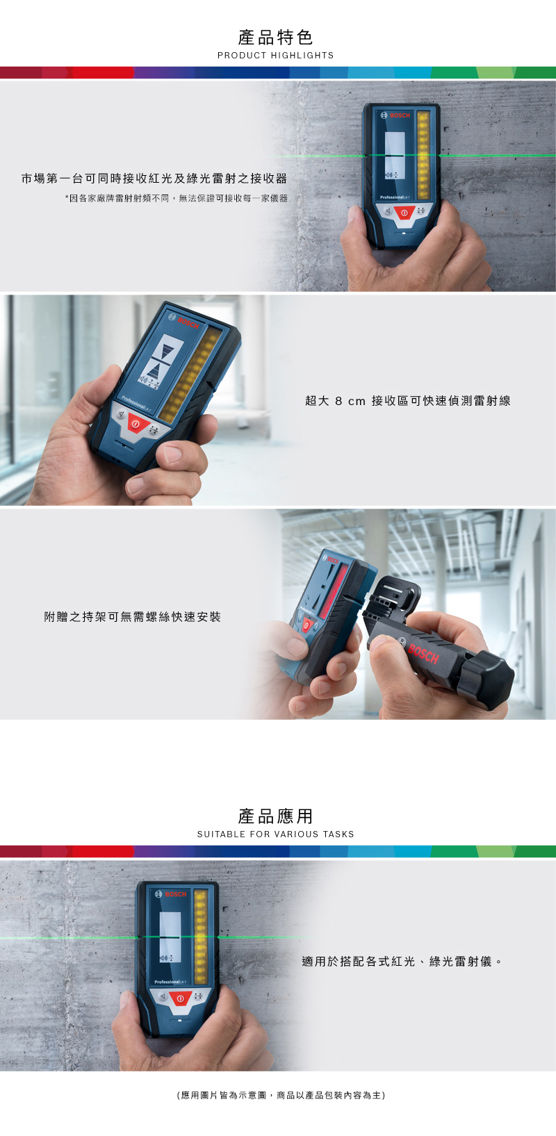產品特色PRODUCT HIGHLIGHTSB市場第一台可同時接收紅光及綠光雷射之接收器*因各家廠牌雷射射頻不同,無法保證可接收每一家儀器①①附贈之持架可螺絲快速安裝BOSCH超大 8cm 接收區可快速偵測雷射線產品應用SUITABLE FOR VARIOUS TASKS①号OSCH適用於搭配各式紅光、綠光雷射儀。(應用圖片皆為示意圖,商品以產品包裝內容為主)
