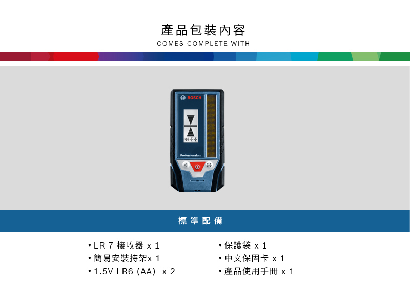 產品包裝內容COMES COMPLETE WITHBOSCHLR 7 接收器 x 1簡易安裝持架1.5V LR6 (AA) x 2標準配備保護袋x1中文保固卡 x1產品使用手冊 x1