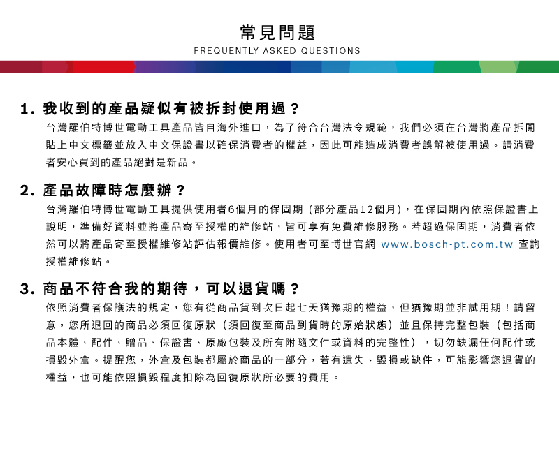 常見問題FREQUENTLY ASKED QUESTIONS1. 我收到的產品疑似有被拆封使用過?台灣羅伯特博世電動工具產品皆自海外進口,為了符合台灣法令規範,我們必須在台灣將產品拆開貼上中文標籤並放入中文保證書以確保消費者的權益,因此可能造成消費者誤解被使用過請消費者安心買到的產品絕對是新品。2.產品故障時怎麼辦?台灣羅伯特博世電動工具提供使用者6個月的保固期(部分產品12個月),在保固期內依照保證書上說明,準備好資料並將產品寄至授權的維修站,皆可享有免費維修服務。若超過保固期,消費者依然可以將產品寄至授權維修站評估報價維修。使用者可至博世官網 www.bosch-pt.com.tw 查詢授權維修站。3. 商品不符合我的期待,可以退貨嗎?依照消費者保護法的規定,您有從商品貨到次日起七天猶豫期的權益。但猶豫期並非試用期!請留意,您所退回的商品必須回復原狀(須回復至商品到貨時的原始狀態)並且保持完整包裝(包括商品本體、配件、贈品、保證書、原廠包裝及所有附隨文件或資料的完整性),切勿缺漏任何配件或損毀外盒。提醒您,外盒及包裝都屬於商品的一部分,若有遺失、毀損或缺件,可能影響您退貨的權益,也可能依照損毀程度扣除為回復原狀所必要的費用。