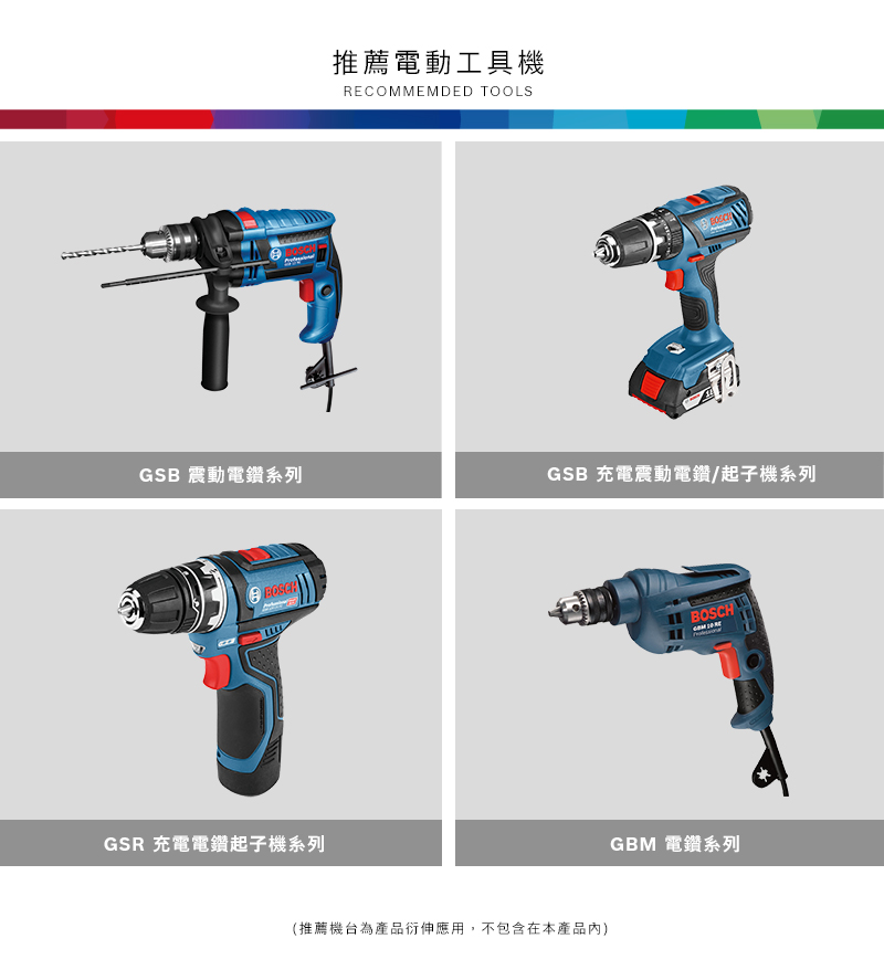 推薦電動工具機RECOMMEMDED TOOLSGSB 震動電鑽系列GSB 充電震動電鑽/起子機系列GSR 充電電鑽起子機系列(推薦機台為產品衍伸應用,不包含在本產品)BOSCHGBM 電鑽系列