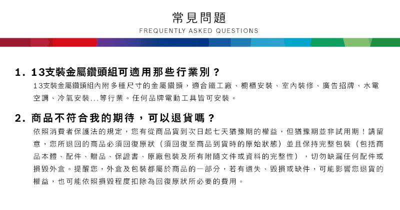 常見問題FREQUENTLY ASKED QUESTIONS1.13支裝金屬鑽頭組可適用那些行業別?13支裝金屬鑽頭組內附多種尺寸的金屬鑽頭,適合鐵工廠、櫥櫃安裝、室內裝修、廣告招牌、水電空調、冷氣安裝...等行業任何品牌電動工具皆可安裝。2.商品不符合我的期待,可以退貨嗎?依照消費者保護法的規定,您有從商品貨到次日起七天猶豫期的權益。但猶豫期並非試用期!請留意,您所退回的商品必須回復原狀(須回復至商品到貨時的原始狀態)並且保持完整包裝(包括商品本體、配件、贈品、保證書、原廠包裝及所有附隨文件或資料的完整性),切勿缺漏任何配件或損毀外盒。提醒您,外盒及包裝都屬於商品的一部分,若有遺失、毀損或缺件,可能影響您退貨的權益,也可能依照損毀程度扣除為回復原狀所必要的費用。