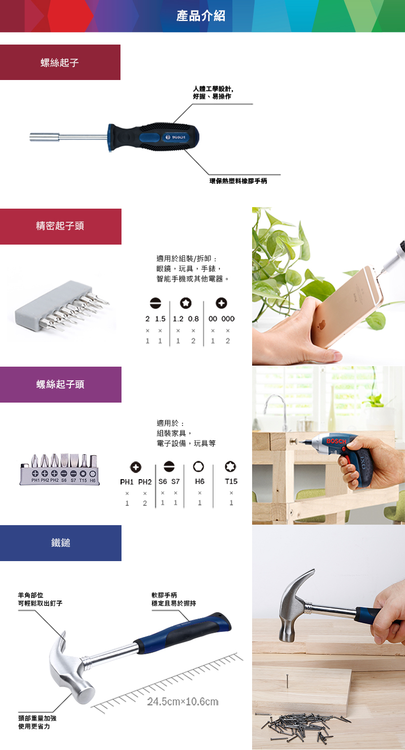 螺絲起子精密起子頭螺絲起子頭PH1 PH2 PH2   T15 H6產品介紹人體工學設計,好握、易操作環保塑料橡膠手柄適用於組裝/拆卸:眼鏡,玩具,手錶,智能手機或其他電器。2 1.5 1.2 0.8 00   1 1 1 212適用於:組裝家具,電子設備,玩具等PH1 PH2   H6T15121111羊角部位軟膠手柄可輕鬆取出釘子穩定且易於握持頭部重量加強使用更省力24.5cm×10.6cmBOSCH