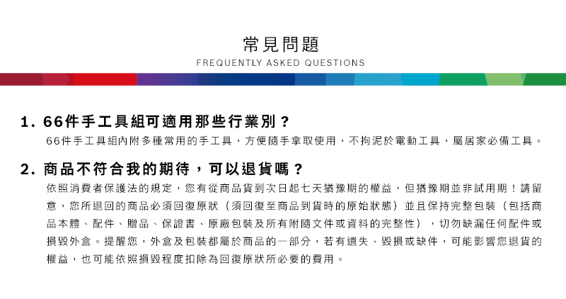 常見問題FREQUENTLY ASKED QUESTIONS1.66件手工具組可適用那些行業別?66件手工具組內附多種常用的手工具,方便隨手拿取使用,不拘泥於電動工具,屬居家必備工具2.商品不符合我的期待,可以退貨嗎?依照消費者保護法的規定,您有從商品貨到次日起七天猶豫期的權益。但猶豫期並非試用期!請留意,您所退回的商品必須回復原狀(須回復至商品到貨時的原始狀態)並且保持完整包裝(包括商品本體、配件、贈品、保證書、原廠包裝及所有附隨文件或資料的完整性),切勿缺漏任何配件或損毀外盒。提醒您,外盒及包裝都屬於商品的一部分,若有遺失、毀損或缺件,可能影響您退貨的權益,也可能依照損毀程度扣除為回復原狀所必要的費用。