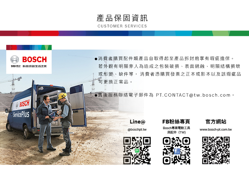 產品保固資訊CUSTOMER SERVICESBOSCH科技生活之 BOSCH消費者購買配件類產品自取得起至產品拆封前享有瑕疵擔保。若外觀有明顯非人為造成之包裝破損表面銹蝕、明顯結構損壞或形變、缺件等,消費者憑購買發票之正本或影本以及該瑕疵品可更換正常品。售後服務聯絡電子郵件為 PT.CONTACT@tw.bosch.com。Service PlusLine@FB粉絲專頁官方網站@boschpt.twBosch專業電動工具與配件(TW)www.bosch-pt.com.tw