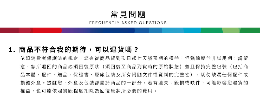 常見問題FREQUENTLY ASKED QUESTIONS1.商品不符合我的期待,可以退貨嗎?依照消費者保護法的規定,您有從商品貨到次日起七天猶豫期的權益但猶豫期並非試用期!請留意,您所退回的商品必須回復原狀(須回復至商品到貨時的原始狀態)並且保持完整包裝(包括商品本體、配件、贈品、保證書、原廠包裝及所有附隨文件或資料的完整性),切勿缺漏任何配件或損毀外盒。提醒您,外盒及包裝都屬於商品的一部分,若有遺失、毀損或缺件,可能影響您退貨的權益,也可能依照損毀程度扣除為回復原狀所必要的費用。