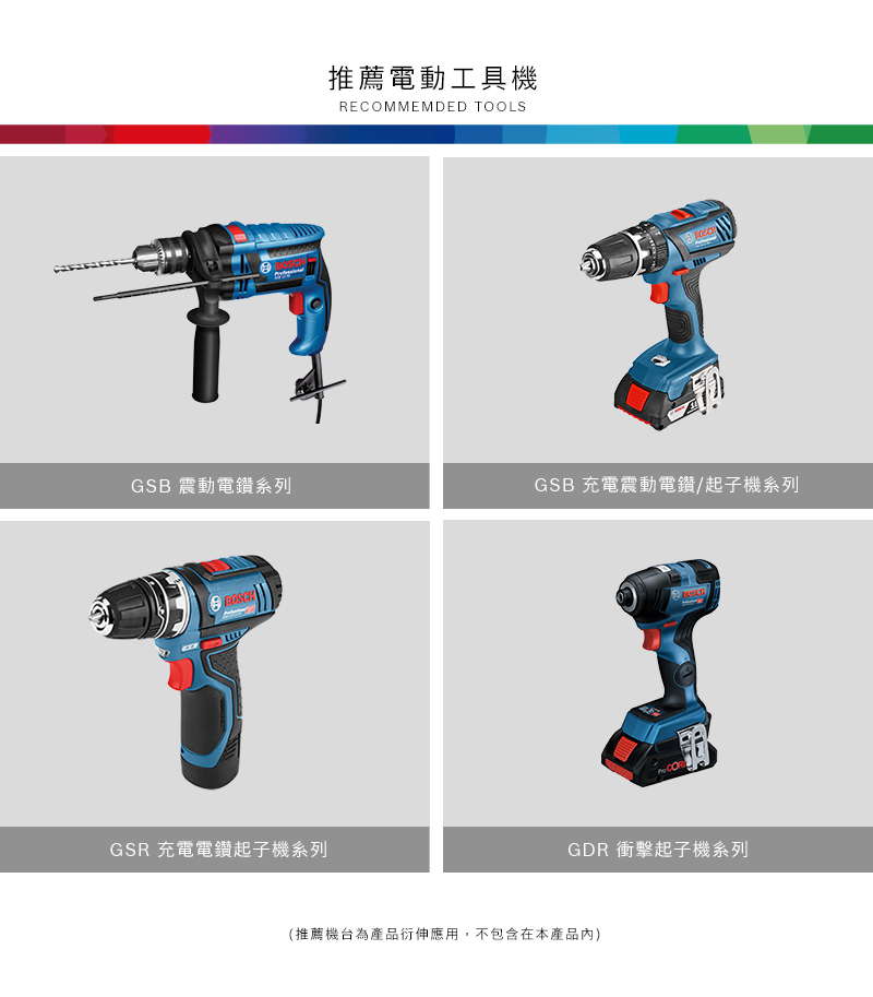 推薦電動工具機RECOMMEMDED TOOLSGSB 震動電鑽系列GSB 充電震動電鑽/起子機系列GSR 充電電鑽起子機系列 GDR 衝擊起子機系列(推薦機台為產品衍伸應用,不包含在本產品內)