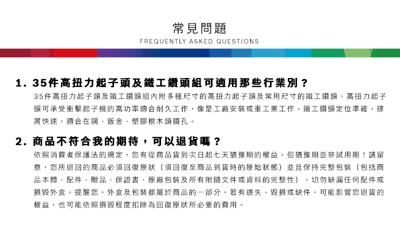 常見問題FREQUENTLY ASKED QUESTIONS1.35件高扭力起子頭及鐵工鑽頭組可適用那些行業別?35件高扭力起子頭及鐵工鑽頭組內附多種尺寸的高扭力起子頭及常用尺寸的鐵工鑽頭,高扭力起子頭可承受衝擊起子機的高功率適合耐久工作,像是工廠安裝或重工業工作。鐵工鑽頭定位準確,排屑快速,適合在鋼、鈑金、塑膠根木頭鑽孔。2.商品不符合我的期待,可以退貨嗎?依照消費者保護法的規定,您有從商品貨到次日起七天猶豫期的權益,但猶豫期並非試用期!請留意,您所退回的商品必須回復原狀(須回復至商品到貨時的原始狀態)並且保持完整包裝(包括商品本體、配件、贈品、保證書、原廠包裝及所有附隨文件或資料的完整性),切勿缺漏任何配件或損毀外盒。提醒您,外盒及包裝都屬於商品的一部分,若有遺失、毀損或缺件,可能影響您退貨的權益,也可能依照損毀程度扣除為回復原狀所必要的費用。