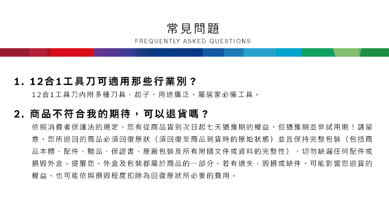 常見問題FREQUENTLY ASKED QUESTIONS1.12合1工具刀可適用那些行業別?12合1工具刀內附多種刀具起子,用途廣泛,屬居家必備工具2.商品不符合我的期待,可以退貨嗎?依照消費者保護法的規定,您有從商品貨到次日起七天猶豫期的權益。但猶豫期並非試用期!請留意,您所退回的商品必須回復原狀(須回復至商品到貨時的原始狀態)並且保持完整包裝(包括商品本體、配件、贈品、保證書、原廠包裝及所有附隨文件或資料的完整性),切勿缺漏任何配件或損毀外盒。提醒您,外盒及包裝都屬於商品的一部分,若有遺失、毀損或缺件,可能影響您退貨的權益,也可能依照損毀程度扣除為回復原狀所必要的費用。