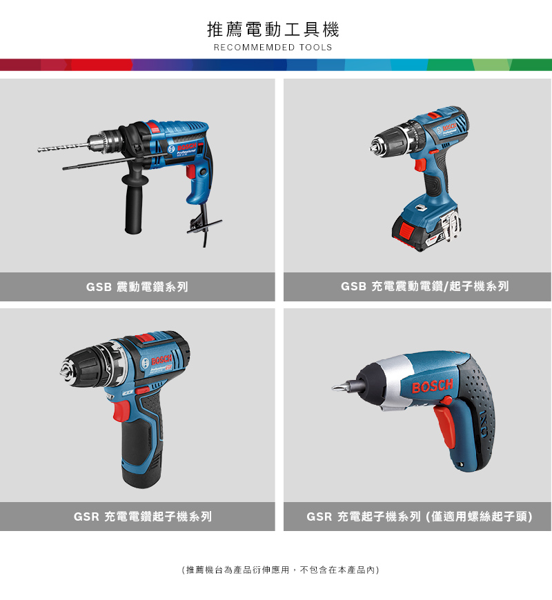 推薦電動工具機RECOMMEMDED TOOLSGSB 震動電鑽系列GSB 充電震動電鑽/起子機系列GSR 充電電鑽起子機系列BOSCHGSR 充電起子機系列(僅適用螺絲起子頭)(推薦機台為產品衍伸應用,不包含在本產品)