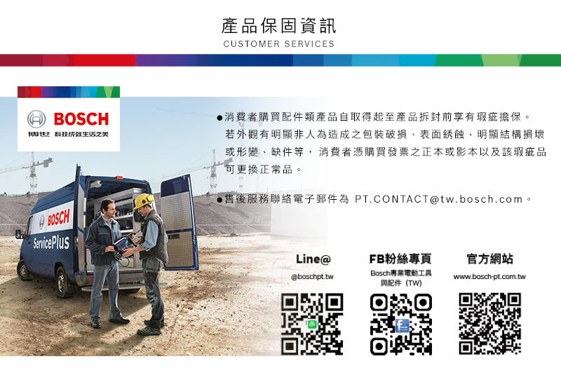 產品保固資訊CUSTOMER SERVICESHBOSCH科技BOSCHService Plus消費者購買配件類產品自取得起至產品拆封前享有瑕疵擔保。若外觀有明顯非人為造成之包裝破損表面銹蝕明顯結構損壞或形變、缺件等,消費者憑購買發票之正本或影本以及該瑕疵品可更換正常品。售後服務聯絡電子郵件為 PT.CONTACTtw.bosch.com。Line@FB粉絲專頁官方網站@boschpt.twBosch專業電動工具www.bosch-pt.com.tw與配件(TW)