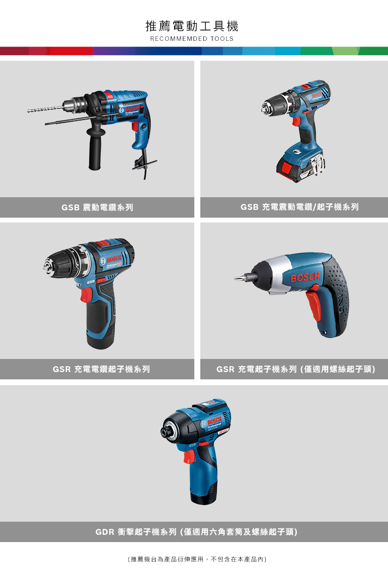 推薦電動工具RECOMMEMDED TOOLSGSB 震動電鑽系列GSB 充電震動電鑽/起子機系列GSR 充電電鑽起子機系列GSR 充電起子機系列(僅適用螺絲起子頭)BOSCHGDR 衝擊起子機系列(僅適用六角套筒及螺絲起子頭)(推薦機台為產品衍伸應用,不包含在本產品內)