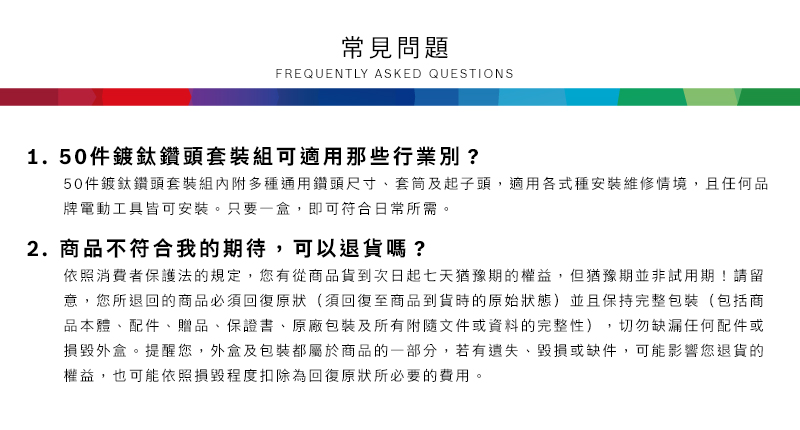 常見問題FREQUENTLY ASKED QUESTIONS1.50件鍍鈦鑽頭套裝組可適用那些行業別?50件鍍鈦鑽頭套裝組內附多種通用鑽頭尺寸套筒及起子頭,適用各式種安裝維修情境,且任何品牌電動工具皆可安裝只要一盒,即可符合日常所需。2.商品不符合我的期待,可以退貨嗎?依照消費者保護法的規定,您有從商品貨到次日起七天猶豫期的權益。但猶豫期並非試用期!請留意,您所退回的商品必須回復原狀(須回復至商品到貨時的原始狀態)並且保持完整包裝(包括商品本體配件、贈品、保證書、原廠包裝及所有附隨文件或資料的完整性),切勿缺漏任何配件或損毀外盒。提醒您,外盒及包裝都屬於商品的一部分,若有遺失、毀損或缺件,可能影響您退貨的權益,也可能依照損毀程度扣除為回復原狀所必要的費用。