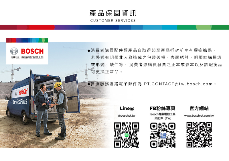 HBOSCH科技BOSCHServicePlus產品保固資訊CUSTOMER SERVICES消費者購買配件類產品自取得起至產品拆封前享有瑕疵擔保。若外觀有明顯非人為造成之包裝破損表面銹蝕明顯結構損壞或形變、缺件等,消費者憑購買發票之正本或影本以及該瑕疵品可更換正常品。售後服務聯絡電子郵件為 PT.CONTACTtw.bosch.com。Line@FB粉絲專頁官方網站Bosch專業電動工具@boschpt.twwww.bosch-pt.com.tw與配件(TW)