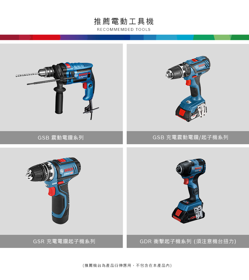 推薦電動工具機RECOMMEMDED TOOLSGSB 震動電鑽系列GSB 充電震動電鑽/起子機系列GSR 充電電鑽起子機系列GDR 衝擊起子機系列(須注意機台扭力)(推薦機台為產品衍伸應用,不包含在本產品內)