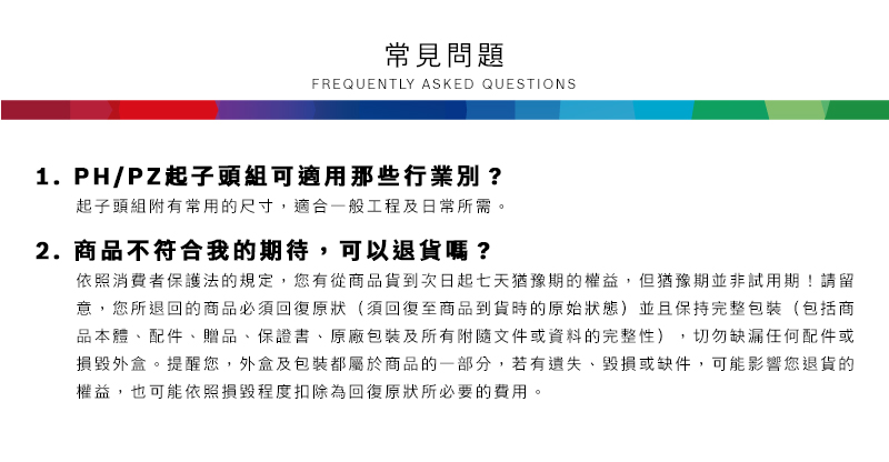 常見問題FREQUENTLY ASKED QUESTIONS1.PH/PZ起子頭組可適用那些行業別?起子頭組附有常用的尺寸,適合一般工程及日常所需2.商品不符合我的期待,可以退貨嗎?依照消費者保護法的規定,您有從商品貨到次日起七天猶豫期的權益。但猶豫期並非試用期!請留意,您所退回的商品必須回復原狀(須回復至商品到貨時的原始狀態)並且保持完整包裝(包括商品本體、配件、贈品、保證書、原廠包裝及所有附隨文件或資料的完整性),切勿缺漏任何配件或損毀外盒。提醒您,外盒及包裝都屬於商品的一部分,若有遺失、毀損或缺件,可能影響您退貨的權益,也可能依照損毀程度扣除為回復原狀所必要的費用。
