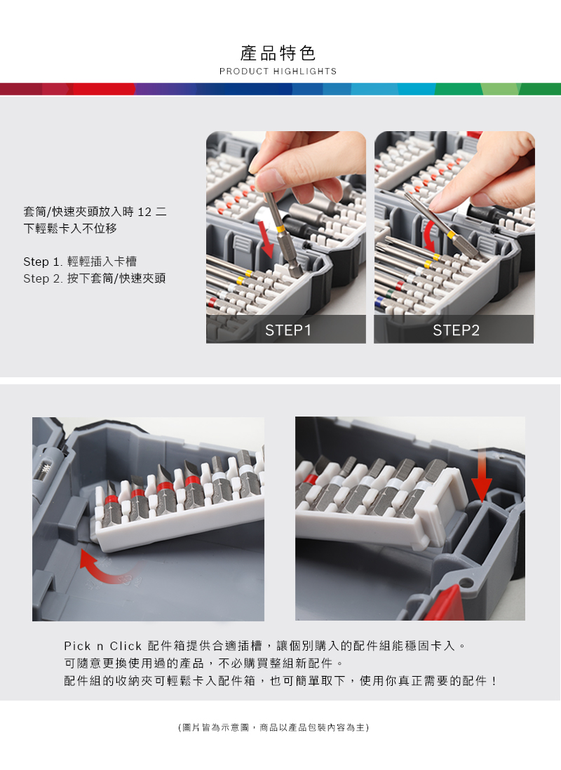 套筒/快速頭放入時 12 二下輕鬆卡入不位移Step 1. 輕輕插入卡槽Step 2. 按下套筒/快速夾頭產品特色PRODUCT HIGHLIGHTSSTEP1STEP2Pick n Click 配件箱提供合適插槽,讓個別購入的配件組能穩固卡入。可隨意更換使用過的產品,不必購買整組新配件。配件組的收納夾可輕鬆卡入配件箱,也可簡單取下,使用你真正需要的配件!(圖片皆為示意圖,商品以產品包裝內容為主)