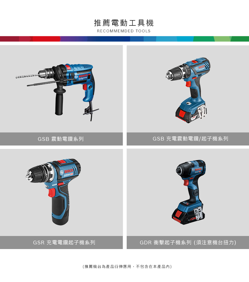 推薦電動工具機RECOMMEMDED TOOLSGSB 震動電鑽系列GSB 充電震動電鑽/起子機系列GSR 充電電鑽起子機系列GDR 衝擊起子機系列(須注意機台扭力)(推薦機台為產品衍伸應用,不包含在本產品)
