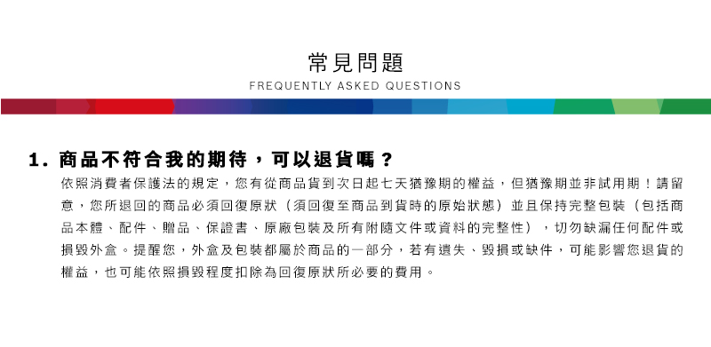 常見問題FREQUENTLY ASKED QUESTIONS1.商品不符合我的期待,可以退貨嗎?依照消費者保護法的規定,您有從商品貨到次日起七天猶豫期的權益但猶豫期並非試用期!請留意,您所退回的商品必須回復原狀(須回復至商品到貨時的原始狀態)並且保持完整包裝(包括商品本體配件、贈品、保證書、原廠包裝及所有附隨文件或資料的完整性),切勿缺漏任何配件或損毀外盒。提醒您,外盒及包裝都屬於商品的一部分,若有遺失、毀損或缺件,可能影響您退貨的權益,也可能依照損毀程度扣除為回復原狀所必要的費用。