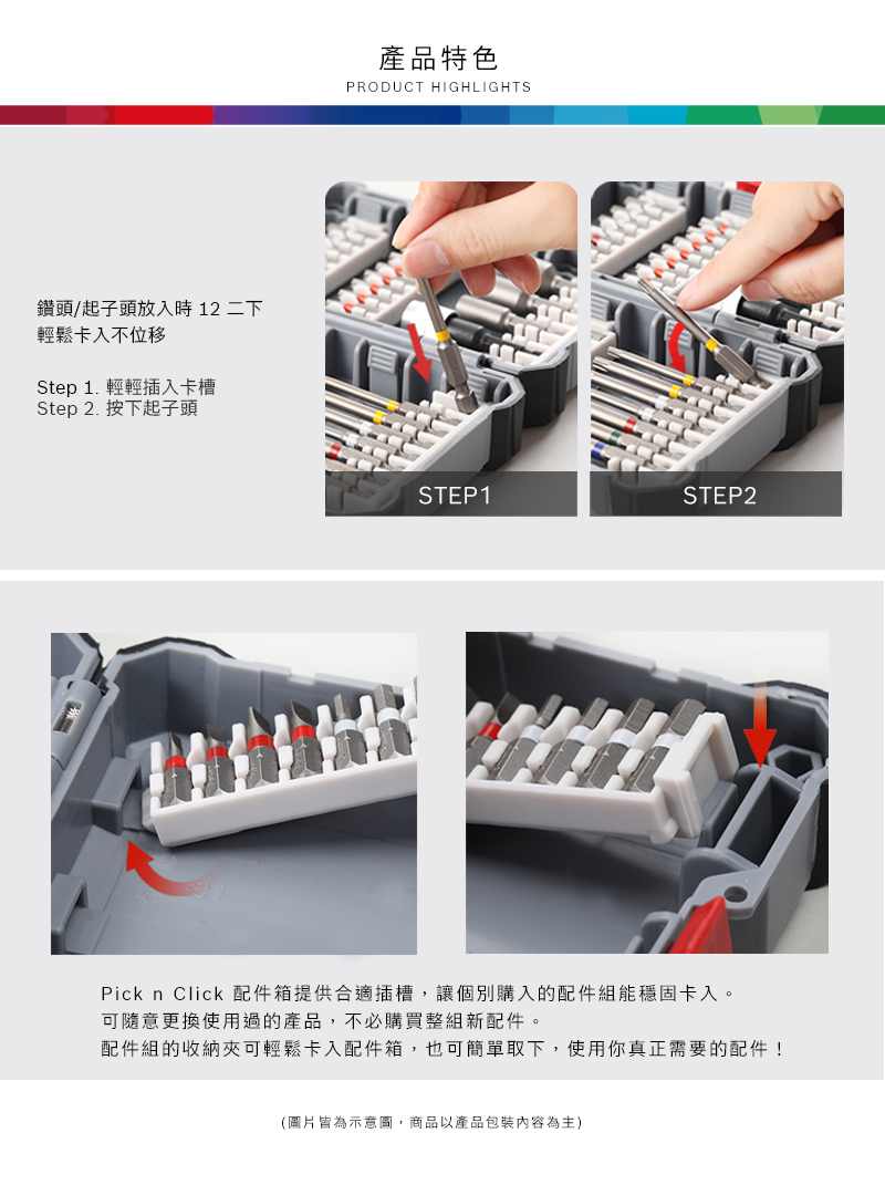 鑽頭/起子頭放入時 12 二下輕鬆卡入不位移Step 1. 輕輕插入卡槽Step 2. 按下起子頭產品特色PRODUCT HIGHLIGHTSSTEP1STEP2Pick n Click 配件箱提供合適插槽,讓個別購入的配件組能穩固卡入。可隨意更換使用過的產品,不必購買整組新配件。配件組的收納可輕鬆卡入配件箱,也可簡單取下,使用你真正需要的配件!(圖片皆為示意圖,商品以產品包裝內容為主)