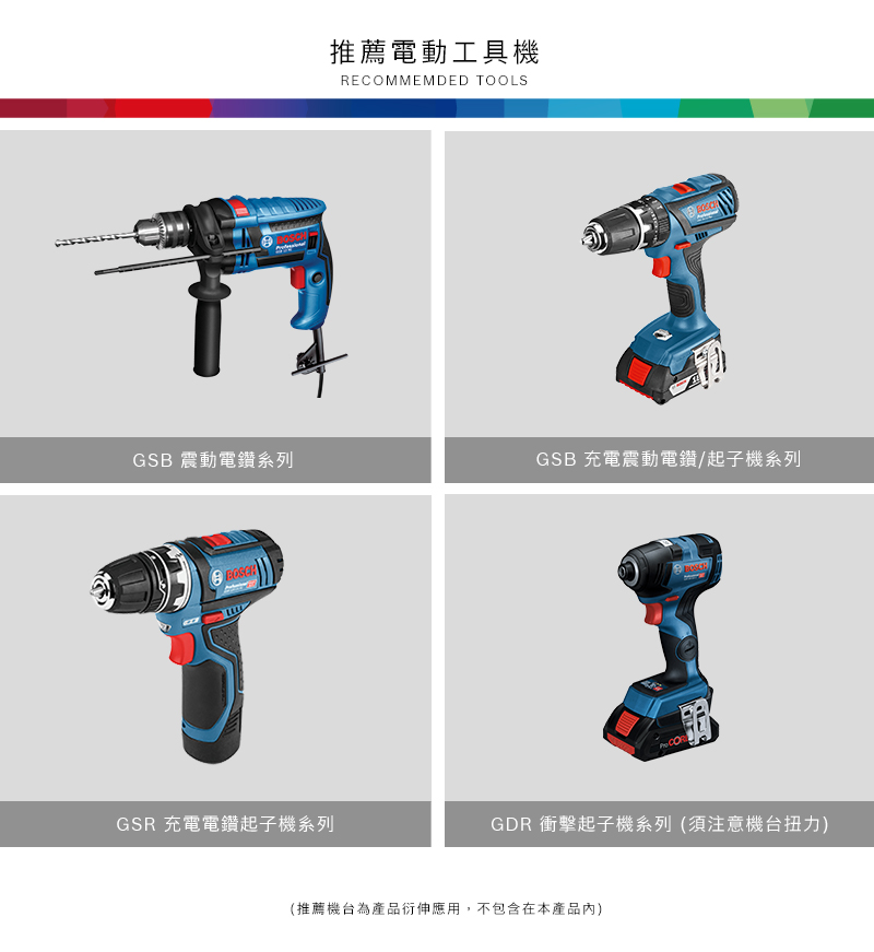推薦電動工具機RECOMMEMDED TOOLSGSB 震動電鑽系列GSB 充電震動電鑽/起子機系列GSR 充電電鑽起子機系列GDR 衝擊起子機系列(須注意機台扭力)(推薦機台為產品衍伸應用,不包含在本產品內)