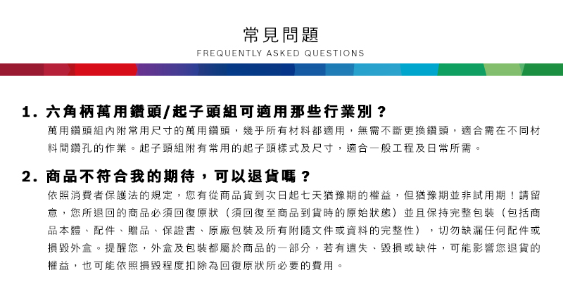 常見問題FREQUENTLY ASKED QUESTIONS1. 六角柄萬用鑽頭/起子頭組可適用那些行業別?萬用鑽頭組內附常用尺寸的萬用鑽頭,幾乎所有材料都適用,無需不斷更換鑽頭,適合需在不同材料間鑽孔的作業。起子頭組附有常用的起子頭樣式及尺寸,適合一般工程及日常所需。2.商品不符合我的期待,可以退貨嗎?依照消費者保護法的規定,您有從商品貨到次日起七天猶豫期的權益,但猶豫期並非試用期!請留意,您所退回的商品必須回復原狀(須回復至商品到貨時的原始狀態)並且保持完整包裝(包括商品本體、配件、贈品、保證書、原廠包裝及所有附隨文件或資料的完整性),切勿缺漏任何配件或損毀外盒。提醒您,外盒及包裝都屬於商品的一部分,若有遺失、毀損或缺件,可能影響您退貨的權益,也可能依照損毀程度扣除為回復原狀所必要的費用。