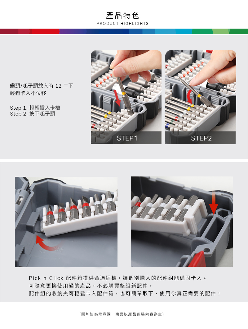 鑽頭/起子頭放入時 12 二下輕鬆卡入不位移Step 1. 輕輕插入卡槽Step 2. 按下起子頭產品特色PRODUCT HIGHLIGHTSSTEP1STEP2Pick n Click 配件箱提供合適插槽,讓個別購入的配件組能穩固卡入。可隨意更換使用過的產品,不必購買整組新配件。配件組的收納夾可輕鬆卡入配件箱,也可簡單取下,使用你真正需要的配件!(圖片皆為示意圖,商品以產品包裝內容為主)