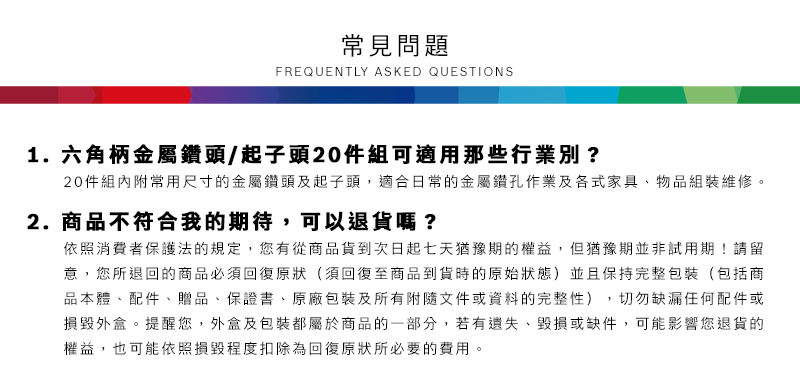 常見問題FREQUENTLY ASKED QUESTIONS1. 六角柄金屬鑽頭/起子頭20件組可適用那些行業別?20件組內附常用尺寸的金屬鑽頭及起子頭適合日常的金屬鑽孔作業及各式家具、物品組裝維修2.商品不符合我的期待,可以退貨嗎?依照消費者保護法的規定,您有從商品貨到次日起七天猶豫期的權益但猶豫期並非試用期!請留意,您所退回的商品必須回復原狀(須回復至商品到貨時的原始狀態)並且保持完整包裝(包括商品本體、配件、贈品、保證書、原廠包裝及所有附隨文件或資料的完整性),切勿缺漏任何配件或損毀外盒。提醒您,外盒及包裝都屬於商品的一部分,若有遺失、毀損或缺件,可能影響您退貨的權益,也可能依照損毀程度扣除為回復原狀所必要的,。