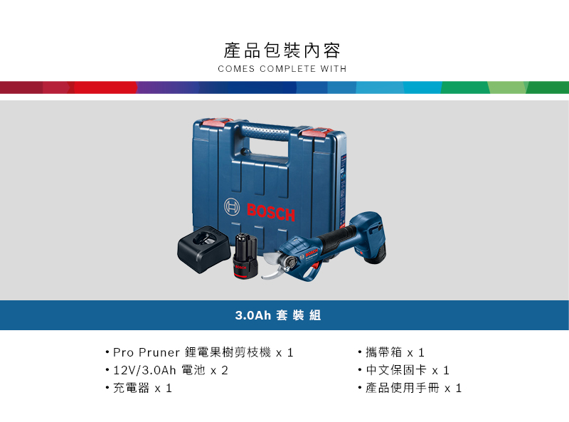 產品包裝內容COMES COMPLETE WITHBOSCH3.0Ah 套裝組Pro Pruner 果樹剪枝機12V/3.0Ah 電池 x2充電器 攜帶 x1中文保固卡 x1產品使用手冊 x 1