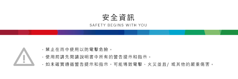 安全資訊SAFETY BEGINS WITH YOU禁止在雨中使用以防電擊危險。使用前請先閱讀說明書中所有的警告提示和指示。·如未確實遵循警告提示和指示,可能導致電擊、火災並且/或其他的嚴重傷害。