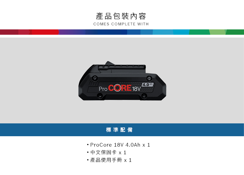 產品包裝內容COMES COMPLETE WITH4.0Pro CORE  標準配備ProCore 18V 4.0Ah x 1 中文保固卡 x1產品使用手冊 x 1