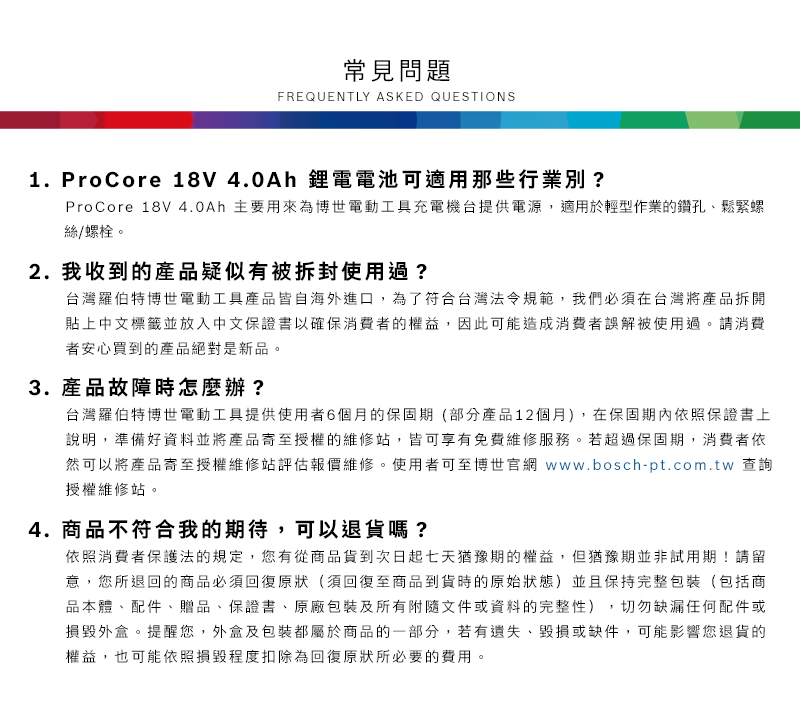 常見問題FREQUENTLY ASKED QUESTIONS1. ProCore 18V 4.0Ah 鋰電電池可適用那些行業別?ProCore 18V 4.0Ah 主要用來為博世電動工具充電機台提供電源,適用於輕型作業的鑽孔、鬆緊螺絲/螺栓2. 我收到的產品疑似有被拆封使用過?台灣羅伯特博世電動工具產品皆自海外進口,為了符合台灣法令規範,我們必須在台灣將產品拆開貼上中文標籤並放入中文保證書以確保消費者的權益,因此可能造成消費者誤解被使用過。請消費者安心買到的產品絕對是新品。3. 產品故障時怎麼辦?台灣羅伯特博世電動工具提供使用者6個月的保固期(部分產品12個月),在保固期內依照保證書上說明,準備好資料並將產品授權的維修站,皆可享有免費維修服務。若超過保固期,消費者依然可以將產品寄至授權維修站評估報價維修。使用者可至博世官網 www.bosch-pt.com.tw 查詢授權維修站。4. 商品不符合我的期待,可以退貨嗎?依照消費者保護法的規定,您有從商品貨到次日起七天猶豫期的權益。但猶豫期並非試用期!請留意,您所退回的商品必須回復原狀(須回復至商品到貨時的原始狀態)並且保持完整包裝(包括商品本體、配件、贈品、保證書、原廠包裝及所有附隨文件或資料的完整性),切勿缺漏任何配件或損毀外盒。提醒您,外盒及包裝都屬於商品的一部分,若有遺失、毀損或缺件,可能影響您退貨的權益,也可能依照損毀程度扣除為回復原狀所必要的費用。