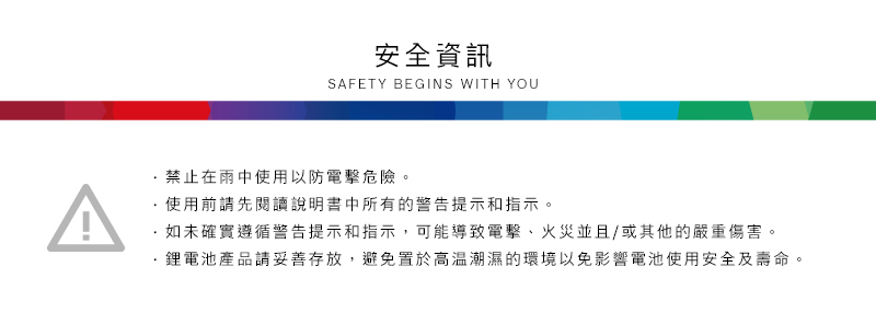 安全資訊SAFETY BEGINS WITH YOU禁止在雨中使用以防電擊危險。使用前請先閱讀說明書中所有的警告提示和指示。·如未確實遵循警告提示和指示,可能導致電擊、火災並且/或其他的嚴重傷害。鋰電池產品請妥善存放,避免置於高溫潮濕的環境以免影響電池使用安全及壽命。